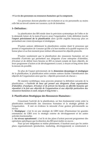  La vie des personnes ou ressources humaines qui la composent.
Ces personnes doivent planifier son évolution et sa vie personnelle au moins
celle liée au travail comme ses vacances, cycle de formation.
1- Définition :
La planification des RH réside dans la prévision systématique de l’offre et de
la demande future de la main-d’oeuvre pour l’organisation. Cette définition touche
l’aspect prévisionnel de la planification alors qu’elle englobe beaucoup plus en
permettant une vision dynamique et stratégique.
D’autres auteurs définissent la planification comme étant le processus qui
permet à l‘organisation de s’assurer qu’elle a le bon nombre et la qualité requises à la
bonne place et au bon moment pour réaliser efficacement les objectifs prescrits.
D’autres soutiennent que la planification des ressources humaines est un
ensemble d’activités qui permettent aux dirigeants d’une entreprise d’identifier,
d’évaluer et de définir leurs besoins en RH en tenant compte de leurs objectifs, de
leurs programme d’action et de développement à court, à moyen et long terme dans
la mesure du possible.
En plus de l’aspect prévisionnel, de la dimension dynamique et stratégique
de la planification, la planification selon certains auteurs facilite l’identification des
objectifs de l’organisation ainsi que les « objectifs personnels de chacun »
De manière synthétique, nous pouvons proposer la définition suivante de la
planification : « l’activité de base qui permet aux dirigeants d’une organisation
d’identifier, d’analyser, d’évaluer et de prévoir les besoins en effectifs humains qui
répondent à la fois aux objectifs de l’organisation et aux objectifs particuliers des
ressources humaines à court, moyen et long terme ».
2- Planification Stratégique des Ressources Humaines :
Concernant l’activité de la planification, un lien fondamental existe entre la
planification traditionnelle des ressources humaines et la stratégie globale de
l’organisation. Il met en évidence la nécessité d’une gestion prévisionnelle au
niveau
1- Stratégique : c’est là où une stratégie de GRH tente d’harmoniser les grandes
orientations de GRH avec la stratégie externe de développement et les autres
activités fonctionnelles
2- Au niveau opérationnel : c’est là où des plans d’action peuvent programmer des
opérations spécifiques que la direction des RH peut mettre en œuvre.
Pour qu’une intégration se réalise pleinement, il faudrait aussi que les autres
plans organisationnels (production, marketing, développement) se construisent à
 