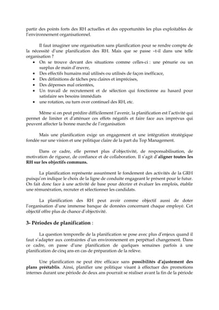 partir des points forts des RH actuelles et des opportunités les plus exploitables de
l’environnement organisationnel.
Il faut imaginer une organisation sans planification pour se rendre compte de
la nécessité d’une planification des RH. Mais que se passe –t-il dans une telle
organisation ?
• On se trouve devant des situations comme celles-ci : une pénurie ou un
surplus de main d’œuvre,
• Des effectifs humains mal utilisés ou utilisés de façon inefficace,
• Des définitions de tâches peu claires et imprécises,
• Des dépenses mal orientées,
• Un travail de recrutement et de sélection qui fonctionne au hasard pour
satisfaire ses besoins immédiats
• une rotation, ou turn over continuel des RH, etc.
Même si on peut prédire difficilement l’avenir, la planification est l’activité qui
permet de limiter et d’atténuer ces effets négatifs et faire face aux imprévus qui
peuvent affecter la bonne marche de l’organisation
Mais une planification exige un engagement et une intégration stratégique
fondée sur une vision et une politique claire de la part du Top Management.
Dans ce cadre, elle permet plus d’objectivité, de responsabilisation, de
motivation de rigueur, de confiance et de collaboration. Il s’agit d’aligner toutes les
RH sur les objectifs communs.
La planification représente assurément le fondement des activités de la GRH
puisqu’on indique le choix de la ligne de conduite engageant le présent pour le futur.
On fait donc face à une activité de base pour décrire et évaluer les emplois, établir
une rémunération, recruter et sélectionner les candidats.
La planification des RH peut avoir comme objectif aussi de doter
l’organisation d’une immense banque de données concernant chaque employé. Cet
objectif offre plus de chance d’objectivité.
3- Périodes de planification :
La question temporelle de la planification se pose avec plus d’enjeux quand il
faut s’adapter aux contraintes d’un environnement en perpétuel changement. Dans
ce cadre, on passe d’une planification de quelques semaines parfois à une
planification de cinq ans en cas de préparation de la relève.
Une planification ne peut être efficace sans possibilités d’ajustement des
plans préétablis. Ainsi, planifier une politique visant à effectuer des promotions
internes durant une période de deux ans pourrait se réaliser avant la fin de la période
 
