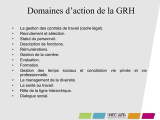 12
Domaines d’action de la GRH
• La gestion des contrats de travail (cadre légal).
• Recrutement et sélection.
• Statut du personnel.
• Description de fonctions.
• Rémunérations.
• Gestion de la carrière.
• Evaluation.
• Formation.
• Gestion des temps sociaux et conciliation vie privée et vie
professionnelle.
• Le management de la diversité.
• La santé au travail.
• Rôle de la ligne hiérarchique.
• Dialogue social.
 