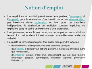 Notion d’emploi
• Un emploi est un contrat passé entre deux parties, l’employeur et
l’employé, pour la réalisation d’un travail contre une rémunération,
par l’exercice d'une profession, ou bien pour un travailleur
indépendant, la réalisation de multiples contrats implicites ou
explicites dans le cadre de l’exercice d’une profession.
• Une personne bénévole n'occupe pas un emploi au sens strict du
terme. La notion d'emploi est souvent assimilée avec celle de
salariat.
• En réalité la rémunération peut tout aussi bien prendre la forme :
– d'un traitement, si l'employeur est une personne publique,
– d'un salaire, si l'employeur est une personne morale ou physique autre
que le travailleur,
– d'honoraires lorsqu'il s'agit d'un indépendant qui est son "propre
employeur" (artisan, commerçant, exploitant agricole, profession
libérale,…).
 