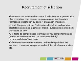 19
Recrutement et sélection
Processus qui vise à rechercher et à sélectionner le personnel le
plus compétent pour assurer un poste ou une fonction dans
l’entreprise (description du poste + évaluation financière)
Il peut être géré, soit par l’entreprise elle-même, soit par des
prestataires externes (agence d’intérim, bureaux de recrutement,
chasseurs de tête).
CV /tests de compétences techniques et/ou comportementales
(méthodes de recrutement par simulation (MRS)/
recommandations/ interviews.
Différentes voies de recrutement : offres d’emploi dans les
journaux, connaissances personnelles, Internet, réseaux sociaux,
etc.
 