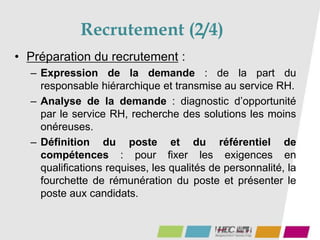 Recrutement (2/4)
• Préparation du recrutement :
– Expression de la demande : de la part du
responsable hiérarchique et transmise au service RH.
– Analyse de la demande : diagnostic d’opportunité
par le service RH, recherche des solutions les moins
onéreuses.
– Définition du poste et du référentiel de
compétences : pour fixer les exigences en
qualifications requises, les qualités de personnalité, la
fourchette de rémunération du poste et présenter le
poste aux candidats.
 