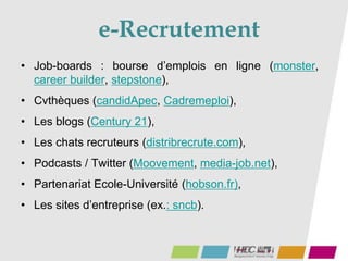 e-Recrutement
• Job-boards : bourse d’emplois en ligne (monster,
career builder, stepstone),
• Cvthèques (candidApec, Cadremeploi),
• Les blogs (Century 21),
• Les chats recruteurs (distribrecrute.com),
• Podcasts / Twitter (Moovement, media-job.net),
• Partenariat Ecole-Université (hobson.fr),
• Les sites d’entreprise (ex.: sncb).
 