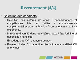 Recrutement (4/4)
• Sélection des candidats :
– Définition des critères de choix : connaissances et
compétences liés au métier / connaissances
complémentaires pour la fonction / compétences « soft » /
expérience.
– Introduire diversité dans les critères: sexe / âge /origine et
nationalité / handicap
– Encodage des CV : anonyme ou pas.
– Premier tri des CV (attention discriminations – débat CV
anonymes).
 