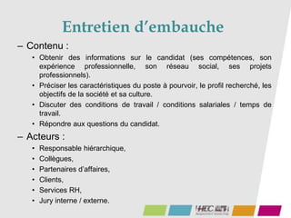 Entretien d’embauche
– Contenu :
• Obtenir des informations sur le candidat (ses compétences, son
expérience professionnelle, son réseau social, ses projets
professionnels).
• Préciser les caractéristiques du poste à pourvoir, le profil recherché, les
objectifs de la société et sa culture.
• Discuter des conditions de travail / conditions salariales / temps de
travail.
• Répondre aux questions du candidat.
– Acteurs :
• Responsable hiérarchique,
• Collègues,
• Partenaires d’affaires,
• Clients,
• Services RH,
• Jury interne / externe.
 