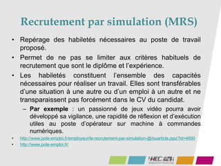 Recrutement par simulation (MRS)
• Repérage des habiletés nécessaires au poste de travail
proposé.
• Permet de ne pas se limiter aux critères habituels de
recrutement que sont le diplôme et l’expérience.
• Les habiletés constituent l’ensemble des capacités
nécessaires pour réaliser un travail. Elles sont transférables
d’une situation à une autre ou d’un emploi à un autre et ne
transparaissent pas forcément dans le CV du candidat.
– Par exemple : un passionné de jeux vidéo pourra avoir
développé sa vigilance, une rapidité de réflexion et d’exécution
utiles au poste d’opérateur sur machine à commandes
numériques.
• http://www.pole-emploi.fr/employeur/le-recrutement-par-simulation-@/suarticle.jspz?id=4900
• http://www.pole-emploi.fr/
 