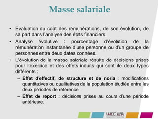 Masse salariale
• Evaluation du coût des rémunérations, de son évolution, de
sa part dans l’analyse des états financiers.
• Analyse évolutive : pourcentage d’évolution de la
rémunération instantanée d’une personne ou d’un groupe de
personnes entre deux dates données.
• L’évolution de la masse salariale résulte de décisions prises
pour l’exercice et des effets induits qui sont de deux types
différents :
– Effet d’effectif, de structure et de noria : modifications
quantitatives ou qualitatives de la population étudiée entre les
deux périodes de référence.
– Effet de report : décisions prises au cours d’une période
antérieure.
 