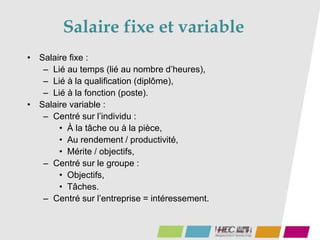 • Salaire fixe :
– Lié au temps (lié au nombre d’heures),
– Lié à la qualification (diplôme),
– Lié à la fonction (poste).
• Salaire variable :
– Centré sur l’individu :
• À la tâche ou à la pièce,
• Au rendement / productivité,
• Mérite / objectifs,
– Centré sur le groupe :
• Objectifs,
• Tâches.
– Centré sur l’entreprise = intéressement.
Salaire fixe et variable
 