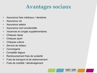 Avantages sociaux
• Assurance frais médicaux / dentaires
• Assurance vie
• Assurance salaire
• Assurance mort accidentelle
• Vacances et congés supplémentaires
• Chèques repas
• Chèques sport
• Chèques culture
• Service de traiteur
• Conciergerie
• Conseiller légaux
• Remboursement frais de scolarité
• Frais de transport et de stationnement
• Frais de mobilité / déménagement
 