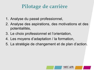 Pilotage de carrière
1. Analyse du passé professionnel,
2. Analyse des aspirations, des motivations et des
potentialités,
3. Le choix professionnel et l’orientation,
4. Les moyens d’adaptation / la formation,
5. La stratégie de changement et de plan d’action.
 