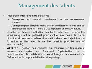 Management des talents
• Pour augmenter le nombre de talents :
– L’entreprise peut recourir massivement à des recrutements
externes.
– L’entreprise peut élargir la maille du filet de détection interne afin de
mettre dans le vivier un nombre plus important de collaborateurs.
• Identifier les talents : détection des hauts potentiels / repérer les
individus qui ont le potentiel pour évoluer aux poste de haute
direction et prendre la relève et le mettre dans des trajectoires de
formation en lien avec la carrière possible (mobilité interne/
internationale).
• WEB 2.0 : gestion des carrières qui s’appuie sur les réseaux
sociaux d’entreprise qui favorisent l’optimisation de la
communication, la collaboration, les échanges, la circulation de
l’information, la responsabilisation et le partage.
 