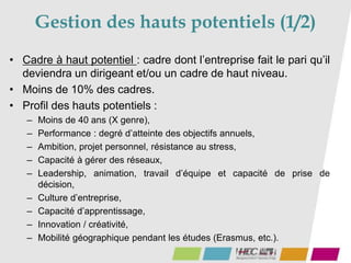 43
• Cadre à haut potentiel : cadre dont l’entreprise fait le pari qu’il
deviendra un dirigeant et/ou un cadre de haut niveau.
• Moins de 10% des cadres.
• Profil des hauts potentiels :
– Moins de 40 ans (X genre),
– Performance : degré d’atteinte des objectifs annuels,
– Ambition, projet personnel, résistance au stress,
– Capacité à gérer des réseaux,
– Leadership, animation, travail d’équipe et capacité de prise de
décision,
– Culture d’entreprise,
– Capacité d’apprentissage,
– Innovation / créativité,
– Mobilité géographique pendant les études (Erasmus, etc.).
Gestion des hauts potentiels (1/2)
 