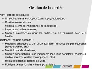 45
Gestion de la carrière
Avant (carrière classique) :
– Un seul et même employeur (contrat psychologique),
– Carrières ascendantes,
– Mobilité interne (connaissance de l’entreprise),
– Importance de l’expérience,
– Mobilité internationale pour les cadres qui s’expatriaient avec leur
famille.
Maintenant (carrière nomade) :
– Plusieurs employeurs, par choix (carrière nomade) ou par nécessité
(restructuration, etc.),
– Mobilité latérale et externe,
– Mobilité géographique plus importante mais plus complexe (couples à
double carrière, familles recomposées, etc.),
– Hauts potentiels et plafond de verre.
– Politique de gestion des « hauts potentiels ».
 