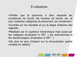 46
Evaluation
Vérifier que la personne à bien respecté les
procédures de travail, les horaires de travail, etc. et
pour certaines catégories du personnel, son rendement.
Centrée sur les résultats et sur le degré d'atteinte des
objectifs.
Réalisée par le supérieur hiérarchique mais aussi par
les collègues (évaluation à 180°), les subordonnés et
les clients/usagers (évaluation à 360°).
De plus en plus d’impact sur la rémunération (partie
variable du salaire).
 