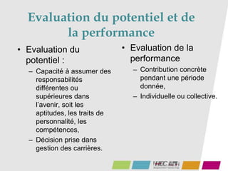• Evaluation du
potentiel :
– Capacité à assumer des
responsabilités
différentes ou
supérieures dans
l’avenir, soit les
aptitudes, les traits de
personnalité, les
compétences,
– Décision prise dans
gestion des carrières.
• Evaluation de la
performance
– Contribution concrète
pendant une période
donnée,
– Individuelle ou collective.
Evaluation du potentiel et de
la performance
 