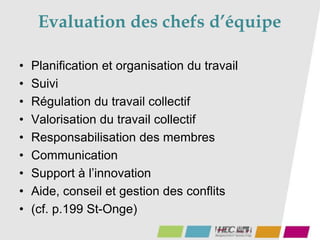 Evaluation des chefs d’équipe
• Planification et organisation du travail
• Suivi
• Régulation du travail collectif
• Valorisation du travail collectif
• Responsabilisation des membres
• Communication
• Support à l’innovation
• Aide, conseil et gestion des conflits
• (cf. p.199 St-Onge)
 