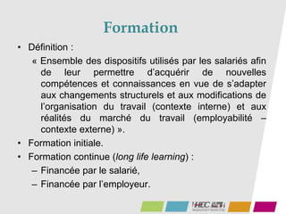 Formation
57
• Définition :
« Ensemble des dispositifs utilisés par les salariés afin
de leur permettre d’acquérir de nouvelles
compétences et connaissances en vue de s’adapter
aux changements structurels et aux modifications de
l’organisation du travail (contexte interne) et aux
réalités du marché du travail (employabilité –
contexte externe) ».
• Formation initiale.
• Formation continue (long life learning) :
– Financée par le salarié,
– Financée par l’employeur.
 