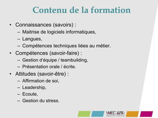 Contenu de la formation
• Connaissances (savoirs) :
– Maitrise de logiciels informatiques,
– Langues,
– Compétences techniques liées au métier.
• Compétences (savoir-faire) :
– Gestion d’équipe / teambuilding,
– Présentation orale / écrite.
• Attitudes (savoir-être) :
– Affirmation de soi,
– Leadership,
– Ecoute,
– Gestion du stress.
 