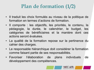 Plan de formation (1/2)
• Il traduit les choix formulés au niveau de la politique de
formation en termes d’actions de formation.
• Il comporte : les objectifs, les priorités, le contenu, la
pédagogie, la durée, le calendrier, le budget, les
catégories de bénéficiaires et la manière dont ces
actions seront évaluées.
• La qualité de la formation repose sur la pertinence du
cahier des charges.
• Le responsable hiérarchique doit considérer la formation
comme faisant partie de ses responsabilités.
• Favoriser l’élaboration de plans individuels de
développement des compétences.
 