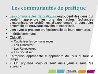 Les communautés de pratique
• Les communautés de pratiques regroupent des gens qui
veulent apprendre les uns des autres (échanges
d’expertises, de problèmes, d’expériences) et construire
ensemble de nouveaux savoirs et expertises,
• Lien avec la pratique professionnelle de leurs membres,
• Intérêts communs,
• Objectifs :
– Capitaliser les connaissances,
– Les Transférer,
– Les Renouveler,
– Les Socialiser,
• Entreprise apprenante = apprendre de tous et tout le
temps.
• « On apprend toujours seul mais jamais sans les
autres ».
 