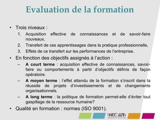 Evaluation de la formation
• Trois niveaux :
1. Acquisition effective de connaissances et de savoir-faire
nouveaux,
2. Transfert de ces apprentissages dans la pratique professionnelle,
3. Effets de ce transfert sur les performances de l’entreprise.
• En fonction des objectifs assignés à l’action :
– A court terme : acquisition effective de connaissances, savoir-
faire ou comportements à partir d’objectifs définis de façon
opératoire.
– A moyen terme : l’effet attendu de la formation s’inscrit dans la
réussite de projets d’investissements et de changements
organisationnels.
– A long terme : la politique de formation permet-elle d’éviter tout
gaspillage de la ressource humaine?
• Qualité en formation : normes (ISO 9001).
 