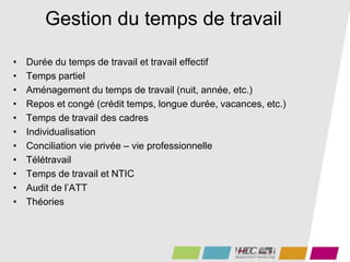 Gestion du temps de travail
• Durée du temps de travail et travail effectif
• Temps partiel
• Aménagement du temps de travail (nuit, année, etc.)
• Repos et congé (crédit temps, longue durée, vacances, etc.)
• Temps de travail des cadres
• Individualisation
• Conciliation vie privée – vie professionnelle
• Télétravail
• Temps de travail et NTIC
• Audit de l’ATT
• Théories
 
