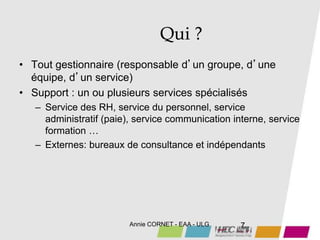 Annie CORNET - EAA - ULG 7
Qui ?
• Tout gestionnaire (responsable d’un groupe, d’une
équipe, d’un service)
• Support : un ou plusieurs services spécialisés
– Service des RH, service du personnel, service
administratif (paie), service communication interne, service
formation …
– Externes: bureaux de consultance et indépendants
 