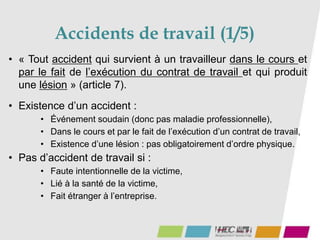 Accidents de travail (1/5)
72
• « Tout accident qui survient à un travailleur dans le cours et
par le fait de l’exécution du contrat de travail et qui produit
une lésion » (article 7).
• Existence d’un accident :
• Événement soudain (donc pas maladie professionnelle),
• Dans le cours et par le fait de l’exécution d’un contrat de travail,
• Existence d’une lésion : pas obligatoirement d’ordre physique.
• Pas d’accident de travail si :
• Faute intentionnelle de la victime,
• Lié à la santé de la victime,
• Fait étranger à l’entreprise.
 
