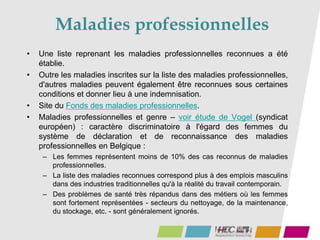 Maladies professionnelles
• Une liste reprenant les maladies professionnelles reconnues a été
établie.
• Outre les maladies inscrites sur la liste des maladies professionnelles,
d'autres maladies peuvent également être reconnues sous certaines
conditions et donner lieu à une indemnisation.
• Site du Fonds des maladies professionnelles.
• Maladies professionnelles et genre – voir étude de Vogel (syndicat
européen) : caractère discriminatoire à l'égard des femmes du
système de déclaration et de reconnaissance des maladies
professionnelles en Belgique :
– Les femmes représentent moins de 10% des cas reconnus de maladies
professionnelles.
– La liste des maladies reconnues correspond plus à des emplois masculins
dans des industries traditionnelles qu'à la réalité du travail contemporain.
– Des problèmes de santé très répandus dans des métiers où les femmes
sont fortement représentées - secteurs du nettoyage, de la maintenance,
du stockage, etc. - sont généralement ignorés.
 