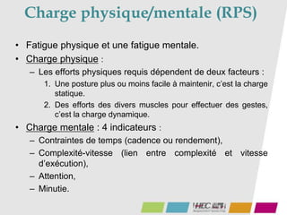 Charge physique/mentale (RPS)
• Fatigue physique et une fatigue mentale.
• Charge physique :
– Les efforts physiques requis dépendent de deux facteurs :
1. Une posture plus ou moins facile à maintenir, c’est la charge
statique.
2. Des efforts des divers muscles pour effectuer des gestes,
c’est la charge dynamique.
• Charge mentale : 4 indicateurs :
– Contraintes de temps (cadence ou rendement),
– Complexité-vitesse (lien entre complexité et vitesse
d’exécution),
– Attention,
– Minutie.
 