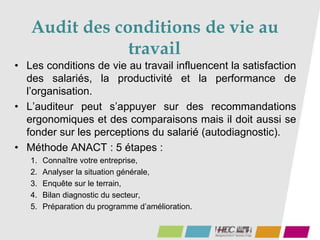 Audit des conditions de vie au
travail
• Les conditions de vie au travail influencent la satisfaction
des salariés, la productivité et la performance de
l’organisation.
• L’auditeur peut s’appuyer sur des recommandations
ergonomiques et des comparaisons mais il doit aussi se
fonder sur les perceptions du salarié (autodiagnostic).
• Méthode ANACT : 5 étapes :
1. Connaître votre entreprise,
2. Analyser la situation générale,
3. Enquête sur le terrain,
4. Bilan diagnostic du secteur,
5. Préparation du programme d’amélioration.
 
