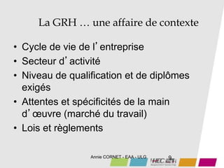 Annie CORNET - EAA - ULG 9
La GRH … une affaire de contexte
• Cycle de vie de l’entreprise
• Secteur d’activité
• Niveau de qualification et de diplômes
exigés
• Attentes et spécificités de la main
d’œuvre (marché du travail)
• Lois et règlements
 