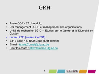 GRH
• Annie CORNET , Hec-Ulg,
• Uer management - GRH et management des organisations
• Unité de recherche EGID – Etudes sur le Genre et la Diversité en
Gestion
• bureau 2.98 (niveau 2 – B31)
• B31 / Boîte 48, 4000 Liège (Sart Tilman)
• E-mail: Annie.Cornet@ulg.ac.be
• Pour les cours : http://lola.hec.ulg.ac.be.
1
 