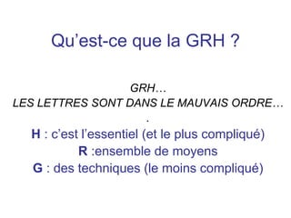 Qu’est-ce que la GRH ?
GRH…
LES LETTRES SONT DANS LE MAUVAIS ORDRE…
.
H : c’est l’essentiel (et le plus compliqué)
R :ensemble de moyens
G : des techniques (le moins compliqué)
 
