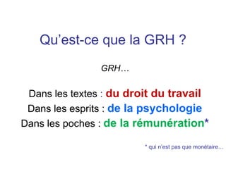 Qu’est-ce que la GRH ?
GRH…
Dans les textes : du droit du travail
Dans les esprits : de la psychologie
Dans les poches : de la rémunération*
* qui n’est pas que monétaire…
 