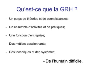 Qu’est-ce que la GRH ?
- Un corps de théories et de connaissances;
- Un ensemble d’activités et de pratiques;
- Une fonction d’entreprise;
- Des métiers passionnants;
- Des techniques et des systèmes;
- De l’humain difficile.
 