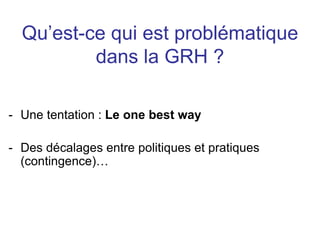 Qu’est-ce qui est problématique
dans la GRH ?
- Une tentation : Le one best way
- Des décalages entre politiques et pratiques
(contingence)…
 