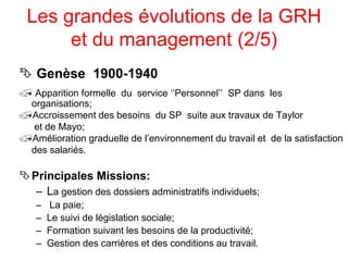 Les grandes évolutions de la GRH
et du management (2/5)
 Genèse 1900-1940
 Apparition formelle du service ‘’Personnel’’ SP dans les
organisations;
Accroissement des besoins du SP suite aux travaux de Taylor
et de Mayo;
Amélioration graduelle de l’environnement du travail et de la satisfaction
des salariés.
Principales Missions:
– La gestion des dossiers administratifs individuels;
– La paie;
– Le suivi de législation sociale;
– Formation suivant les besoins de la productivité;
– Gestion des carrières et des conditions au travail.
 