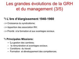 Les grandes évolutions de la GRH
et du management (3/5)
L’ère d’élargissement 1940-1960
 Croissance du syndicalisme;
 Apparition des association RH;
 Priorité à la formation et aux avantages sociaux.
Principales Missions:
– La gestion des carrières;
– la rémunération et avantages sociaux;
– Conditions du travail.
– Formation et développement des compétences.
 
