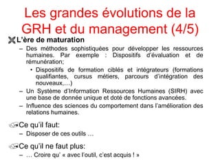 Les grandes évolutions de la
GRH et du management (4/5)
L’ère de maturation
– Des méthodes sophistiquées pour développer les ressources
humaines. Par exemple : Dispositifs d’évaluation et de
rémunération;
• Dispositifs de formation ciblés et intégrateurs (formations
qualifiantes, cursus métiers, parcours d’intégration des
nouveaux,…)
– Un Système d’Information Ressources Humaines (SIRH) avec
une base de donnée unique et doté de fonctions avancées.
– Influence des sciences du comportement dans l’amélioration des
relations humaines.
Ce qu’il faut:
– Disposer de ces outils …
Ce qu’il ne faut plus:
– … Croire qu’ « avec l’outil, c’est acquis ! »
 