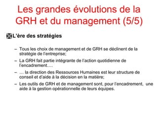 Les grandes évolutions de la
GRH et du management (5/5)
L’ère des stratégies
– Tous les choix de management et de GRH se déclinent de la
stratégie de l’entreprise;
– La GRH fait partie intégrante de l’action quotidienne de
l’encadrement….
– … la direction des Ressources Humaines est leur structure de
conseil et d’aide à la décision en la matière;
– Les outils de GRH et de management sont, pour l’encadrement, une
aide à la gestion opérationnelle de leurs équipes.
 
