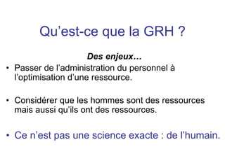 Qu’est-ce que la GRH ?
Des enjeux…
• Passer de l’administration du personnel à
l’optimisation d’une ressource.
• Considérer que les hommes sont des ressources
mais aussi qu’ils ont des ressources.
• Ce n’est pas une science exacte : de l’humain.
 
