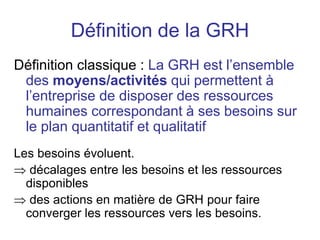 Définition de la GRH
Définition classique : La GRH est l’ensemble
des moyens/activités qui permettent à
l’entreprise de disposer des ressources
humaines correspondant à ses besoins sur
le plan quantitatif et qualitatif
Les besoins évoluent.
 décalages entre les besoins et les ressources
disponibles
 des actions en matière de GRH pour faire
converger les ressources vers les besoins.
 