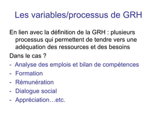 Les variables/processus de GRH
En lien avec la définition de la GRH : plusieurs
processus qui permettent de tendre vers une
adéquation des ressources et des besoins
Dans le cas ?
- Analyse des emplois et bilan de compétences
- Formation
- Rémunération
- Dialogue social
- Appréciation…etc.
 