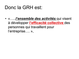 Donc la GRH est:
• «…..l’ensemble des activités qui visent
à développer l’efficacité collective des
personnes qui travaillent pour
l’entreprise…. »,
 
