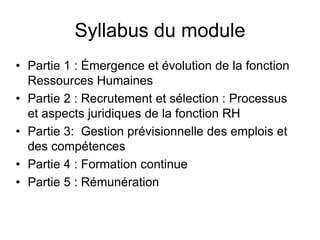 Syllabus du module
• Partie 1 : Émergence et évolution de la fonction
Ressources Humaines
• Partie 2 : Recrutement et sélection : Processus
et aspects juridiques de la fonction RH
• Partie 3: Gestion prévisionnelle des emplois et
des compétences
• Partie 4 : Formation continue
• Partie 5 : Rémunération
 