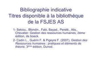 Bibliographie indicative
Titres disponible à la bibliothéque
de la FSJES AS
1- Sekiou., Blondin., Fabi, Bayad., Peretti., Alis.,
Chevalier: Gestion des ressources humaines, 2éme
édition, de boeck.
2- Cadin L., Guérin F. & Pigeyre F. (2007), Gestion des
Ressources humaines : pratiques et éléments de
théorie, 3ème édition, Dunod.
 
