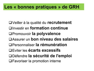 Veiller à la qualité du recrutement
Investir en formation continue
Promouvoir la polyvalence
Assurer un bon niveau des salaires
Personnaliser la rémunération
Eviter les écarts excessifs
Défendre la sécurité de l'emploi
Favoriser la promotion interne
Les « bonnes pratiques » de GRH:
 