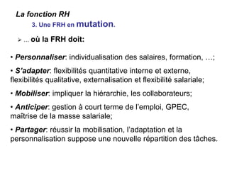  … où la FRH doit:
• Personnaliser: individualisation des salaires, formation, …;
• S’adapter: flexibilités quantitative interne et externe,
flexibilités qualitative, externalisation et flexibilité salariale;
• Mobiliser: impliquer la hiérarchie, les collaborateurs;
• Anticiper: gestion à court terme de l’emploi, GPEC,
maîtrise de la masse salariale;
• Partager: réussir la mobilisation, l’adaptation et la
personnalisation suppose une nouvelle répartition des tâches.
3. Une FRH en mutation.
La fonction RH
 