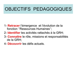 OBJECTIFS PEDAGOGIQUES
1- Retracer l’émergence et l’évolution de la
fonction ‘’Ressources Humaines’’;
2- Identifier les activités rattachés à la GRH;
3- Connaitre le rôle, missions et responsabilités
de la GRH;
4- Découvrir les défis actuels.
 